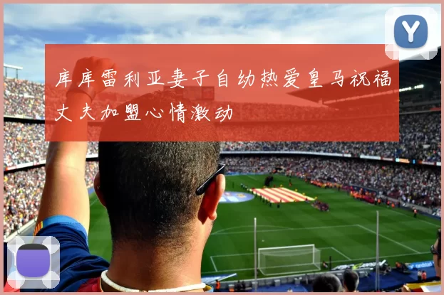 库库雷利亚妻子自幼热爱皇马祝福丈夫加盟心情激动