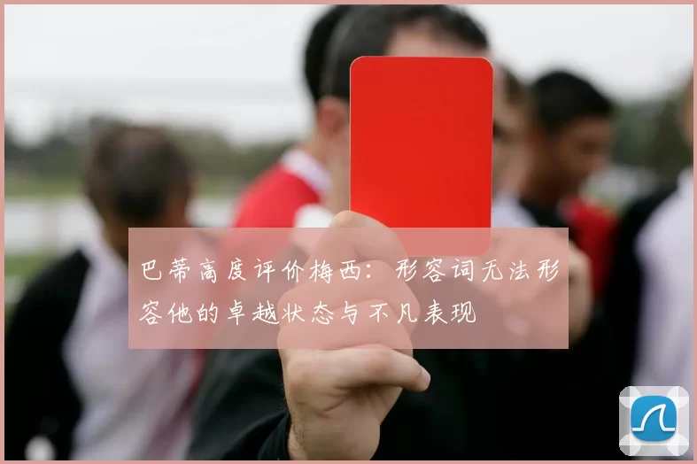 巴蒂高度评价梅西：形容词无法形容他的卓越状态与不凡表现