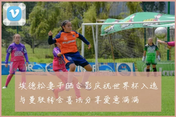 埃德松妻子晒合影庆祝世界杯入选与曼联转会喜讯分享爱意满满